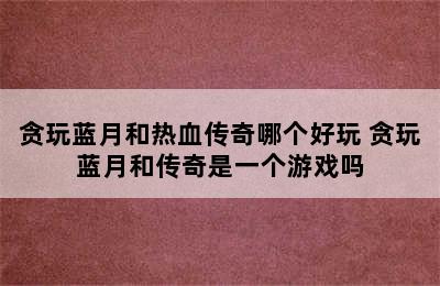 贪玩蓝月和热血传奇哪个好玩 贪玩蓝月和传奇是一个游戏吗